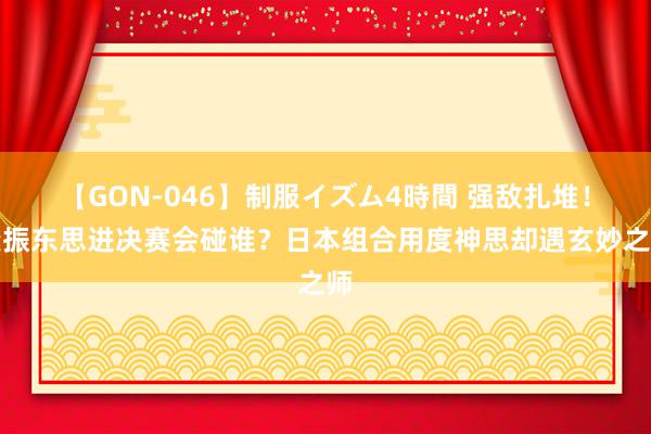 【GON-046】制服イズム4時間 强敌扎堆！樊振东思进决赛会碰谁？日本组合用度神思却遇玄妙之师