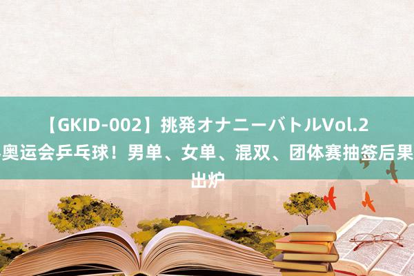 【GKID-002】挑発オナニーバトルVol.2 巴黎奥运会乒乓球！男单、女单、混双、团体赛抽签后果出炉