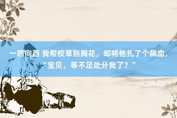 一路向西 我帮校草别胸花，却将他扎了个飙血，“宝贝，等不足处分我了？”