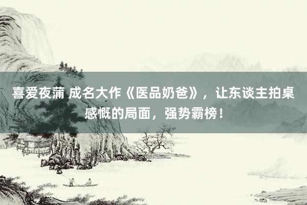 喜爱夜蒲 成名大作《医品奶爸》，让东谈主拍桌感慨的局面，强势霸榜！