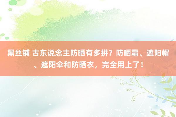 黑丝铺 古东说念主防晒有多拼？防晒霜、遮阳帽、遮阳伞和防晒衣，完全用上了！