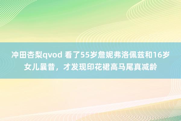 冲田杏梨qvod 看了55岁詹妮弗洛佩兹和16岁女儿曩昔，才发现印花裙高马尾真减龄