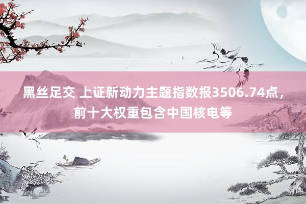 黑丝足交 上证新动力主题指数报3506.74点，前十大权重包含中国核电等