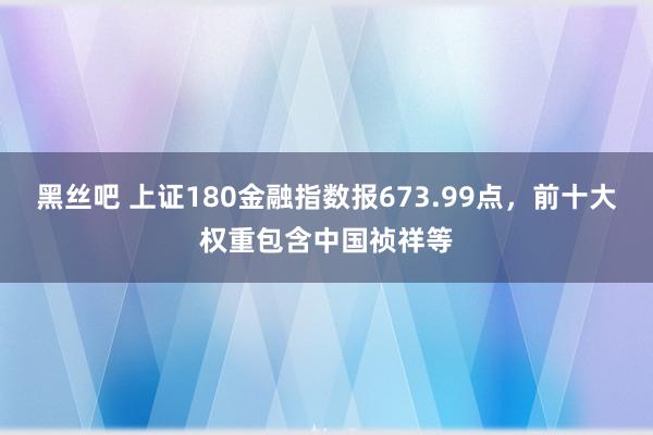 黑丝吧 上证180金融指数报673.99点，前十大权重包含中国祯祥等