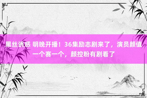 黑丝诱惑 明晚开播！36集励志剧来了，演员颜值一个赛一个，颜控粉有剧看了