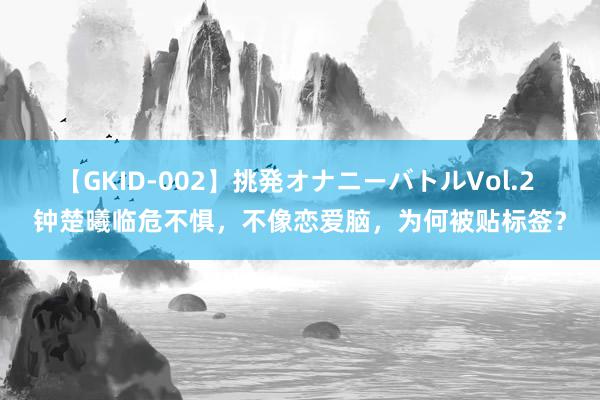 【GKID-002】挑発オナニーバトルVol.2 钟楚曦临危不惧，不像恋爱脑，为何被贴标签？