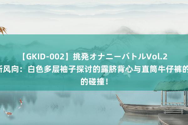 【GKID-002】挑発オナニーバトルVol.2 先锋新风向：白色多层袖子探讨的露脐背心与直筒牛仔裤的碰撞！