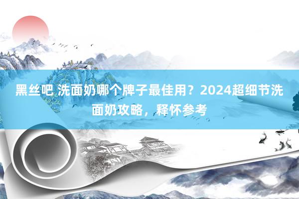 黑丝吧 洗面奶哪个牌子最佳用？2024超细节洗面奶攻略，释怀参考