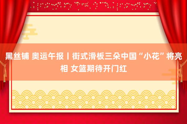 黑丝铺 奥运午报丨街式滑板三朵中国“小花”将亮相 女篮期待开门红