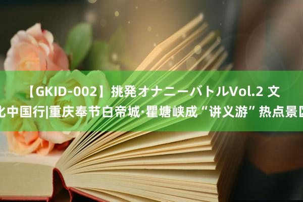 【GKID-002】挑発オナニーバトルVol.2 文化中国行|重庆奉节白帝城·瞿塘峡成“讲义游”热点景区