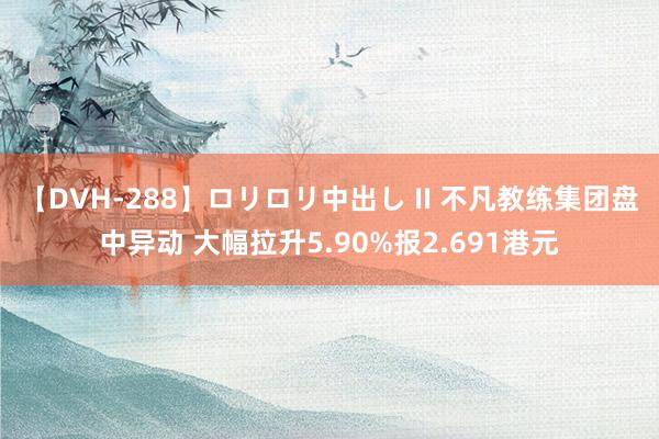 【DVH-288】ロリロリ中出し II 不凡教练集团盘中异动 大幅拉升5.90%报2.691港元