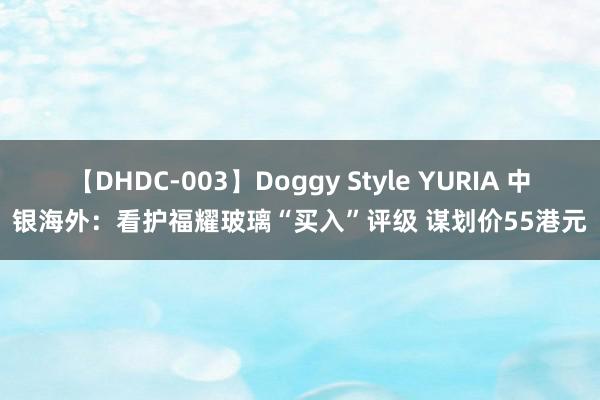 【DHDC-003】Doggy Style YURIA 中银海外：看护福耀玻璃“买入”评级 谋划价55港元