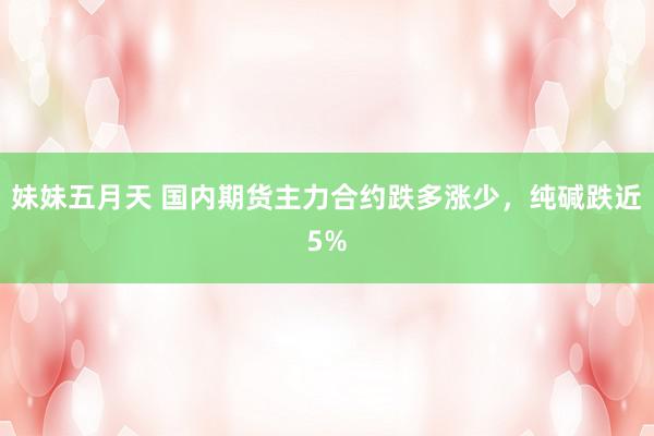 妹妹五月天 国内期货主力合约跌多涨少，纯碱跌近5%