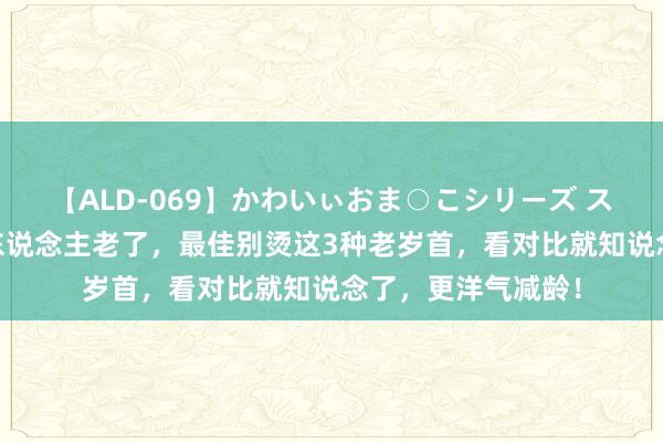 【ALD-069】かわいぃおま○こシリーズ スクール水着編 女东说念主老了，最佳别烫这3种老岁首，看对比就知说念了，更洋气减龄！