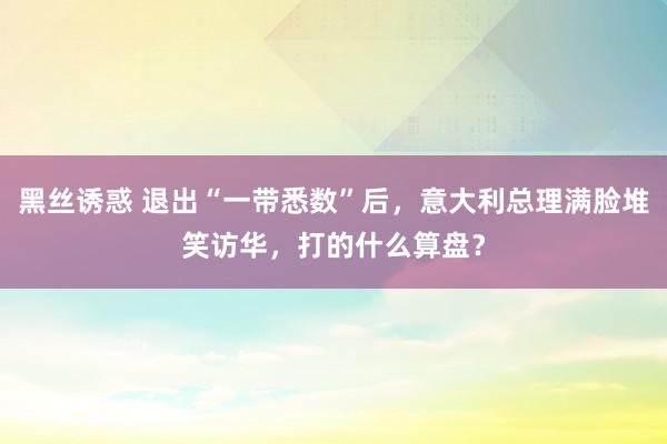 黑丝诱惑 退出“一带悉数”后，意大利总理满脸堆笑访华，打的什么算盘？