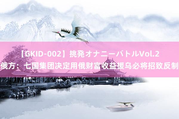 【GKID-002】挑発オナニーバトルVol.2 俄方：七国集团决定用俄财富收益援乌必将招致反制