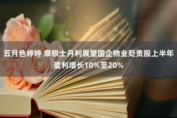 五月色婷婷 摩根士丹利展望国企物业贬责股上半年盈利增长10%至20%