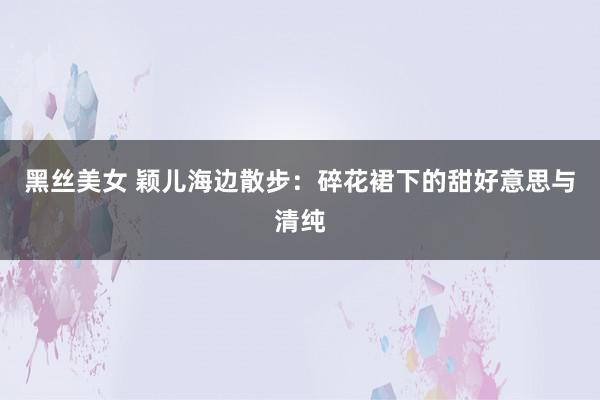 黑丝美女 颖儿海边散步：碎花裙下的甜好意思与清纯