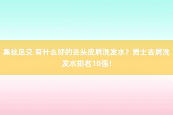 黑丝足交 有什么好的去头皮屑洗发水？男士去屑洗发水排名10强！