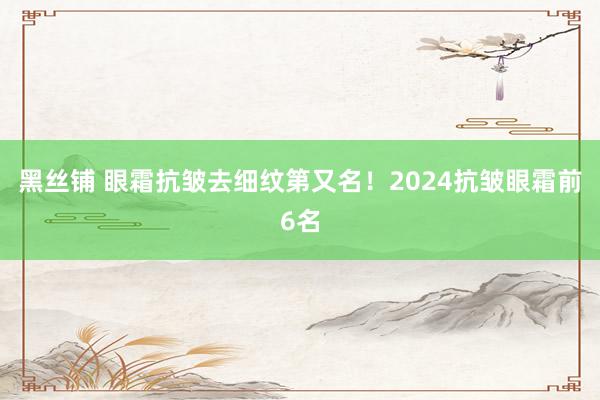 黑丝铺 眼霜抗皱去细纹第又名！2024抗皱眼霜前6名