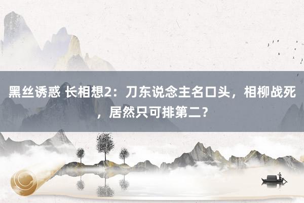 黑丝诱惑 长相想2：刀东说念主名口头，相柳战死，居然只可排第二？