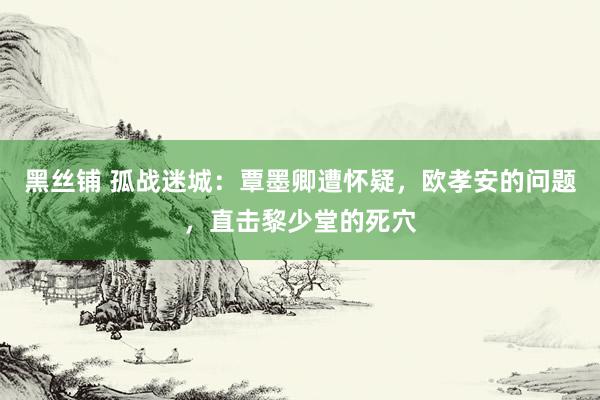 黑丝铺 孤战迷城：覃墨卿遭怀疑，欧孝安的问题，直击黎少堂的死穴