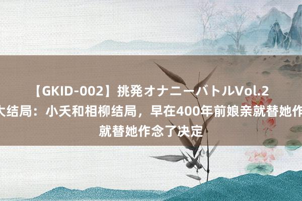 【GKID-002】挑発オナニーバトルVol.2 长相想2大结局：小夭和相柳结局，早在400年前娘亲就替她作念了决定