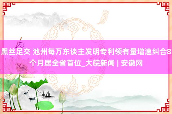 黑丝足交 池州每万东谈主发明专利领有量增速纠合8个月居全省首位_大皖新闻 | 安徽网