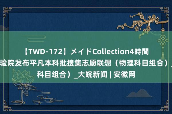 【TWD-172】メイドCollection4時間 安徽省西席招生考验院发布平凡本科批搜集志愿联想（物理科目组合）_大皖新闻 | 安徽网