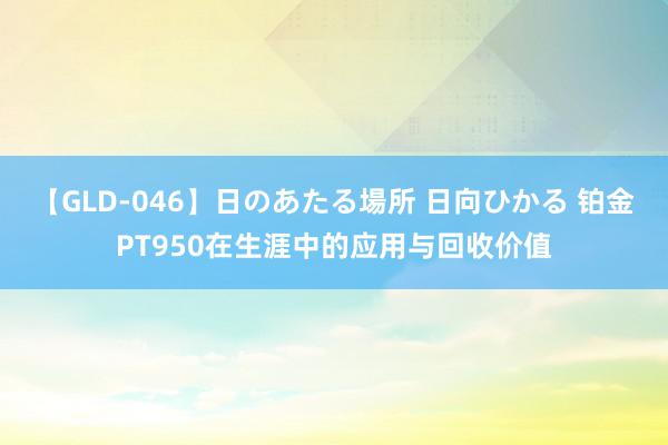 【GLD-046】日のあたる場所 日向ひかる 铂金PT950在生涯中的应用与回收价值