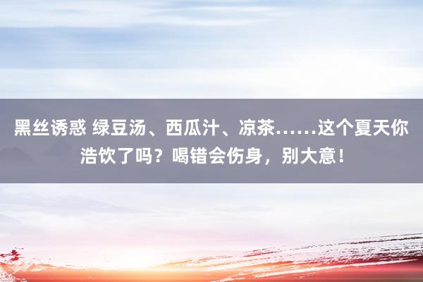 黑丝诱惑 绿豆汤、西瓜汁、凉茶……这个夏天你浩饮了吗？喝错会伤身，别大意！