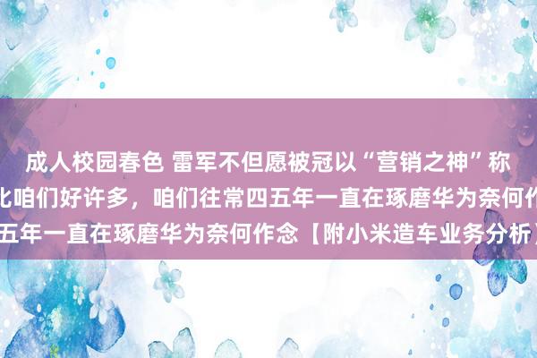 成人校园春色 雷军不但愿被冠以“营销之神”称呼！理思和华为作念得比咱们好许多，咱们往常四五年一直在琢磨华为奈何作念【附小米造车业务分析】