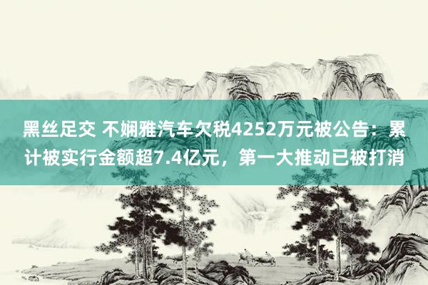 黑丝足交 不娴雅汽车欠税4252万元被公告：累计被实行金额超7.4亿元，第一大推动已被打消