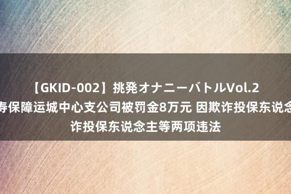 【GKID-002】挑発オナニーバトルVol.2 太平东说念主寿保障运城中心支公司被罚金8万元 因欺诈投保东说念主等两项违法