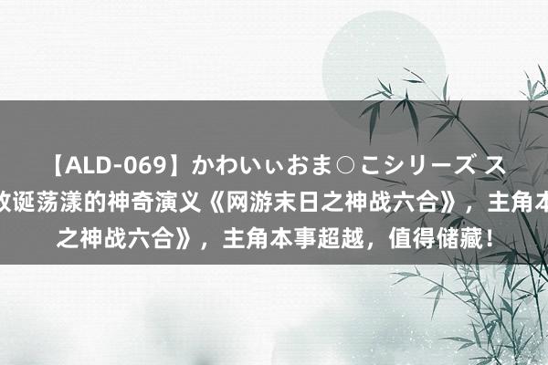 【ALD-069】かわいぃおま○こシリーズ スクール水着編 剧情放诞荡漾的神奇演义《网游末日之神战六合》，主角本事超越，值得储藏！