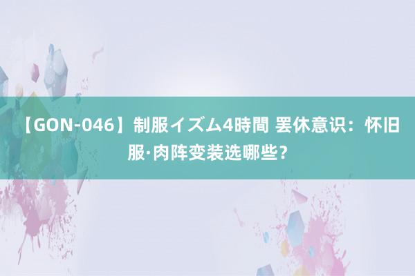 【GON-046】制服イズム4時間 罢休意识：怀旧服·肉阵变装选哪些？