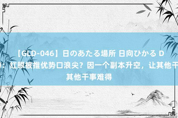 【GLD-046】日のあたる場所 日向ひかる DNF手游：红眼被推优势口浪尖？因一个副本升空，让其他干事难得