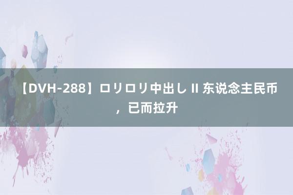 【DVH-288】ロリロリ中出し II 东说念主民币，已而拉升