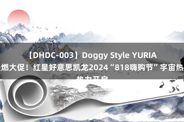 【DHDC-003】Doggy Style YURIA 今夏最燃大促！红星好意思凯龙2024“818嗨购节”宇宙热力开启