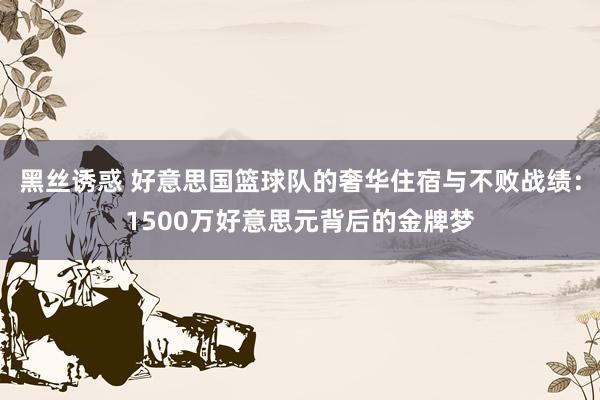 黑丝诱惑 好意思国篮球队的奢华住宿与不败战绩：1500万好意思元背后的金牌梦