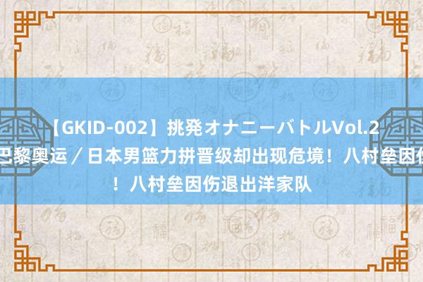 【GKID-002】挑発オナニーバトルVol.2 星空体育：巴黎奥运／日本男篮力拼晋级却出现危境！八村垒因伤退出洋家队