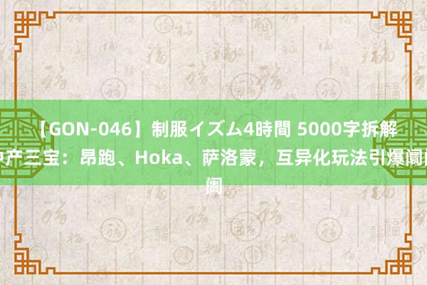 【GON-046】制服イズム4時間 5000字拆解中产三宝：昂跑、Hoka、萨洛蒙，互异化玩法引爆阛阓