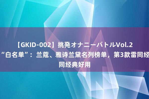 【GKID-002】挑発オナニーバトルVol.2 护肤品“白名单”：兰蔻、雅诗兰黛名列榜单，第3款雷同经典好用