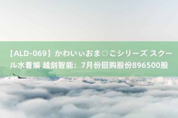 【ALD-069】かわいぃおま○こシリーズ スクール水着編 越剑智能：7月份回购股份896500股