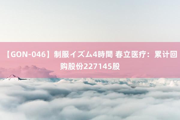 【GON-046】制服イズム4時間 春立医疗：累计回购股份227145股