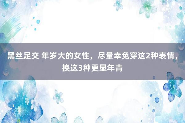 黑丝足交 年岁大的女性，尽量幸免穿这2种表情，换这3种更显年青