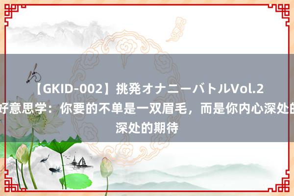 【GKID-002】挑発オナニーバトルVol.2 型色好意思学：你要的不单是一双眉毛，而是你内心深处的期待