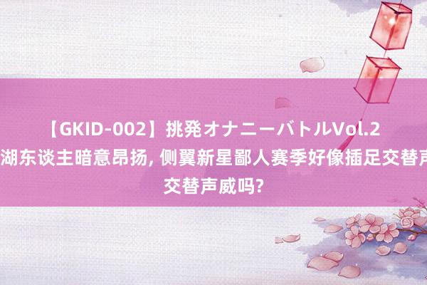 【GKID-002】挑発オナニーバトルVol.2 对转头湖东谈主暗意昂扬, 侧翼新星鄙人赛季好像插足交替声威吗?