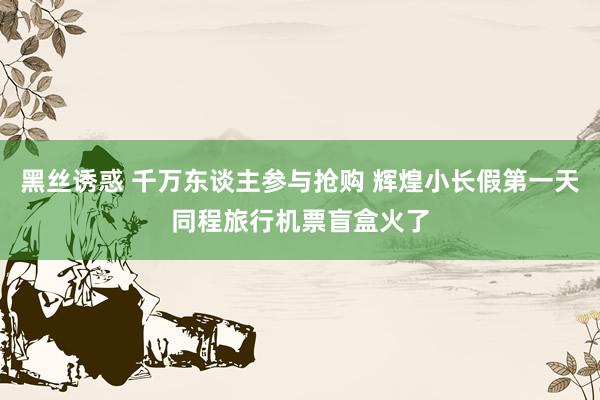 黑丝诱惑 千万东谈主参与抢购 辉煌小长假第一天同程旅行机票盲盒火了