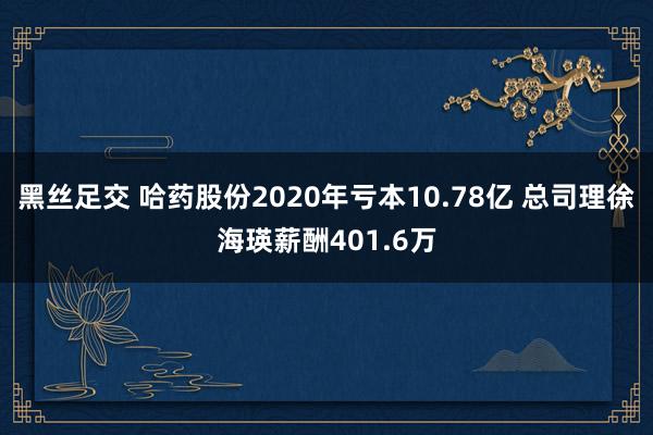 黑丝足交 哈药股份2020年亏本10.78亿 总司理徐海瑛薪酬401.6万